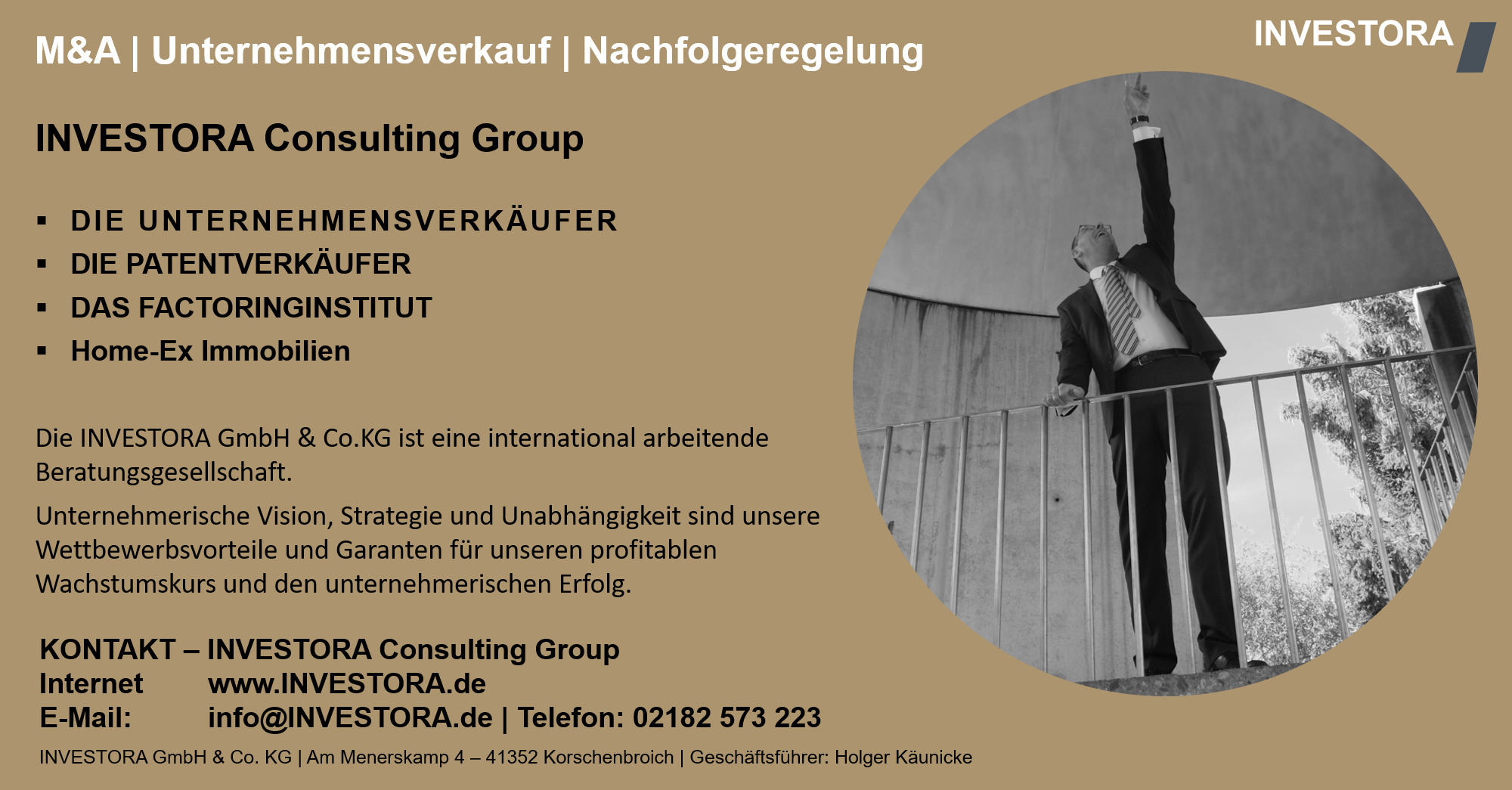 INVESTORA Consulting Group DIE UNTERNEHMENSVERKÄUFER DIE PATENTVERKÄUFER DAS FACTORINGINSTITUT Home-Ex Immobilien Die INVESTORA GmbH & Co.KG ist eine international arbeitende Beratungsgesellschaft. Unternehmerische Vision, Strategie und Unabhängigkeit sind unsere Wettbewerbsvorteile und Garanten für unseren profitablen Wachstumskurs und den unternehmerischen Erfolg. KONTAKT – INVESTORA Consulting Group Internet www.INVESTORA.de E-Mail: info@INVESTORA.de | Telefon: 02182 573 223 INVESTORA GmbH & Co. KG | Am Menerskamp 4 – 41352 Korschenbroich | Geschäftsführer: Holger Käunicke