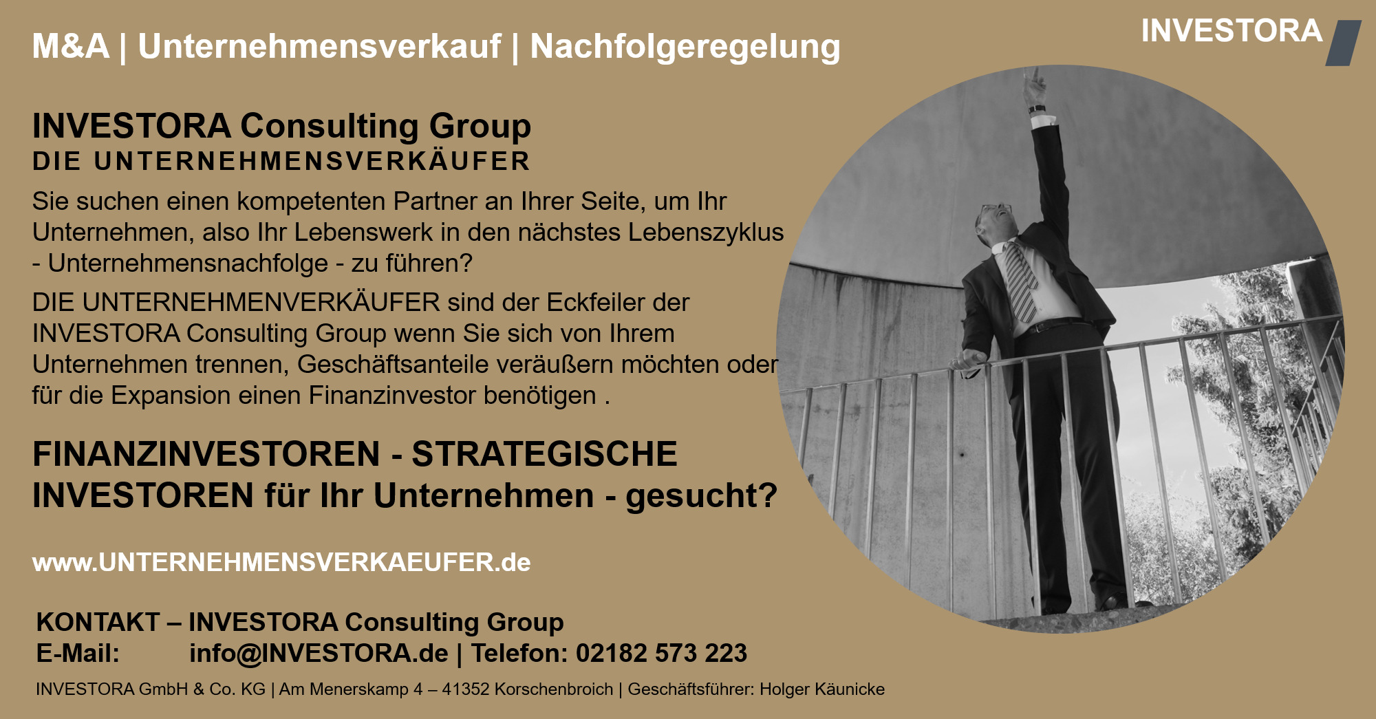 INVESTORA Consulting Group DIE UNTERNEHMENSVERKÄUFER Sie suchen einen kompetenten Partner an Ihrer Seite, um Ihr Unternehmen, also Ihr Lebenswerk in den nächstes Lebenszyklus - Unternehmensnachfolge - zu führen? DIE UNTERNEHMENVERKÄUFER sind der Eckfeiler der INVESTORA Consulting Group wenn Sie sich von Ihrem Unternehmen trennen, Geschäftsanteile veräußern möchten oder für die Expansion einen Finanzinvestor benötigen . FINANZINVESTOREN - STRATEGISCHE INVESTOREN für Ihr Unternehmen - gesucht? www.UNTERNEHMENSVERKAEUFER.de. KONTAKT – INVESTORA Consulting Group E-Mail: info@INVESTORA.de | Telefon: 02182 573 223 INVESTORA GmbH & Co. KG | Am Menerskamp 4 – 41352 Korschenbroich | Geschäftsführer: Holger Käunicke