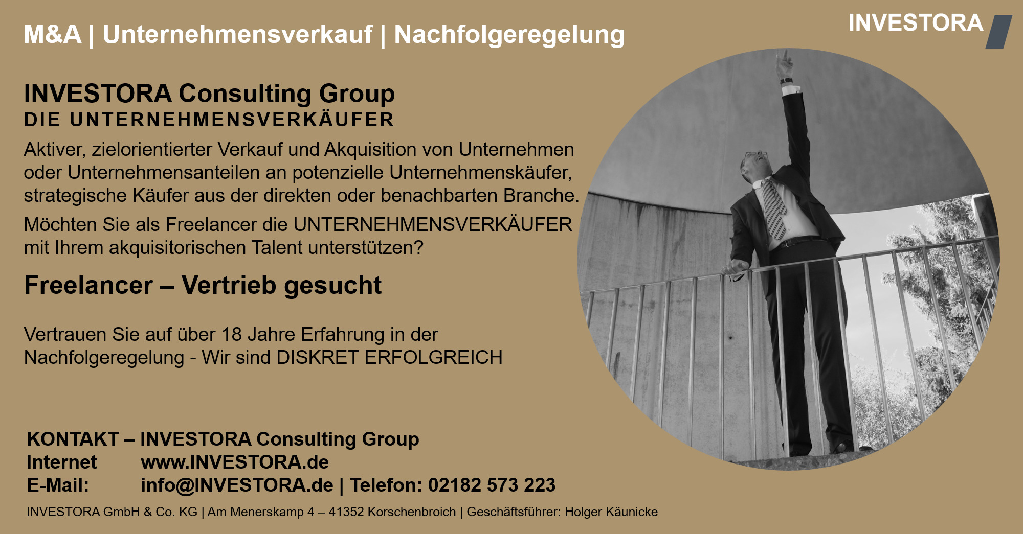 INVESTORA Consulting Group DIE UNTERNEHMENSVERKÄUFER Aktiver, zielorientierter Verkauf und Akquisition von Unternehmen oder Unternehmensanteilen an potenzielle Unternehmenskäufer, strategische Käufer aus der direkten oder benachbarten Branche. Möchten Sie als Freelancer die UNTERNEHMENSVERKÄUFER mit Ihrem akquisitorischen Talent unterstützen? Freelancer – Vertrieb gesucht Vertrauen Sie auf über 18 Jahre Erfahrung in der Nachfolgeregelung - Wir sind DISKRET ERFOLGREICH. KONTAKT – INVESTORA Consulting Group Internet www.INVESTORA.de E-Mail: info@INVESTORA.de | Telefon: 02182 573 223 INVESTORA GmbH & Co. KG | Am Menerskamp 4 – 41352 Korschenbroich | Geschäftsführer: Holger Käunicke