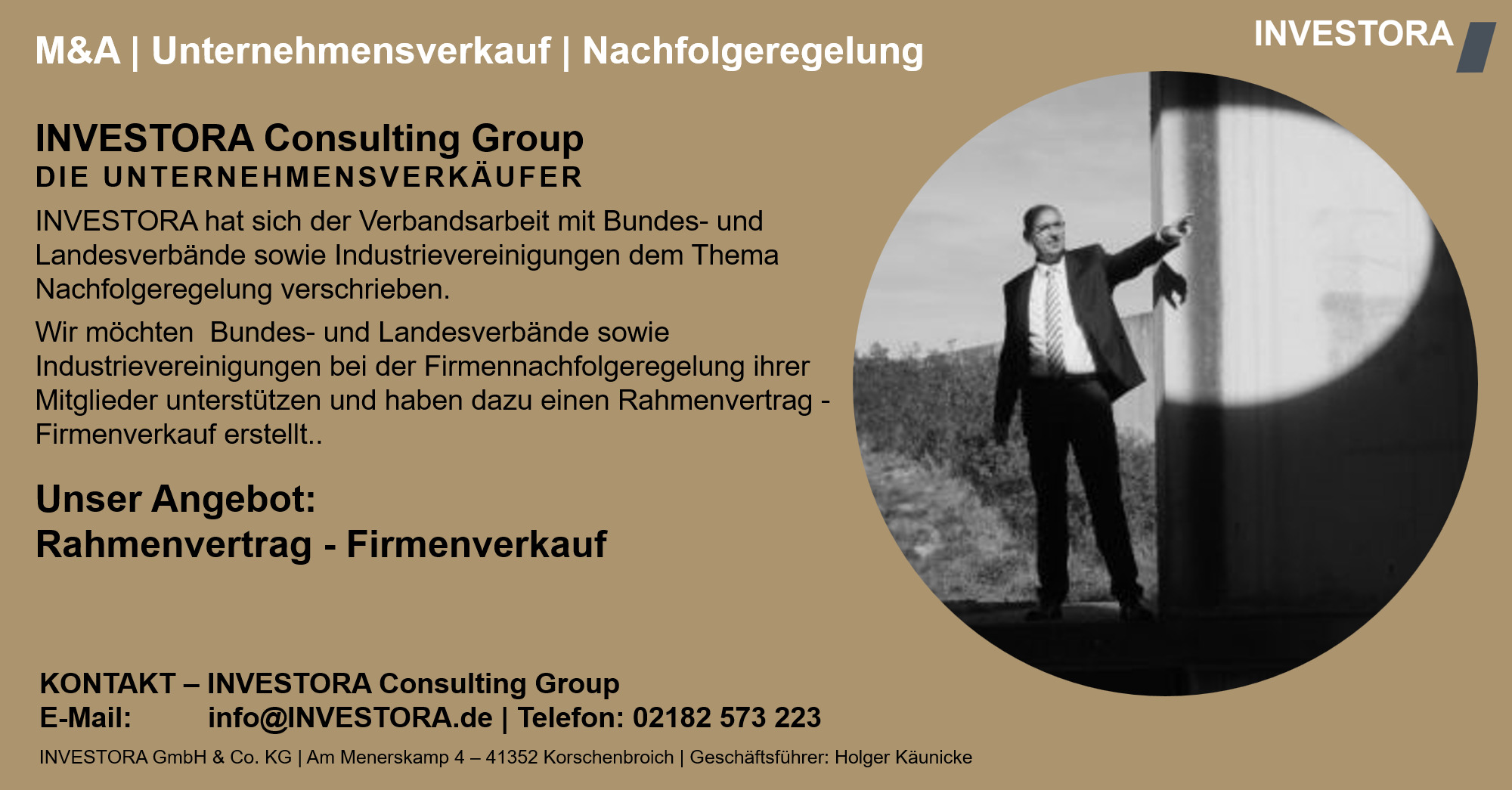 INVESTORA Consulting Group DIE UNTERNEHMENSVERKÄUFER INVESTORA hat sich der Verbandsarbeit mit Bundes- und Landesverbände sowie Industrievereinigungen dem Thema Nachfolgeregelung verschrieben. Wir möchten  Bundes- und Landesverbände sowie Industrievereinigungen bei der Firmennachfolgeregelung ihrer Mitglieder unterstützen und haben dazu einen Rahmenvertrag - Firmenverkauf erstellt.. Unser Angebot: Rahmenvertrag - Firmenverkauf. KONTAKT – INVESTORA Consulting Group E-Mail: info@INVESTORA.de | Telefon: 02182 573 223 INVESTORA GmbH & Co. KG | Am Menerskamp 4 – 41352 Korschenbroich | Geschäftsführer: Holger Käunicke