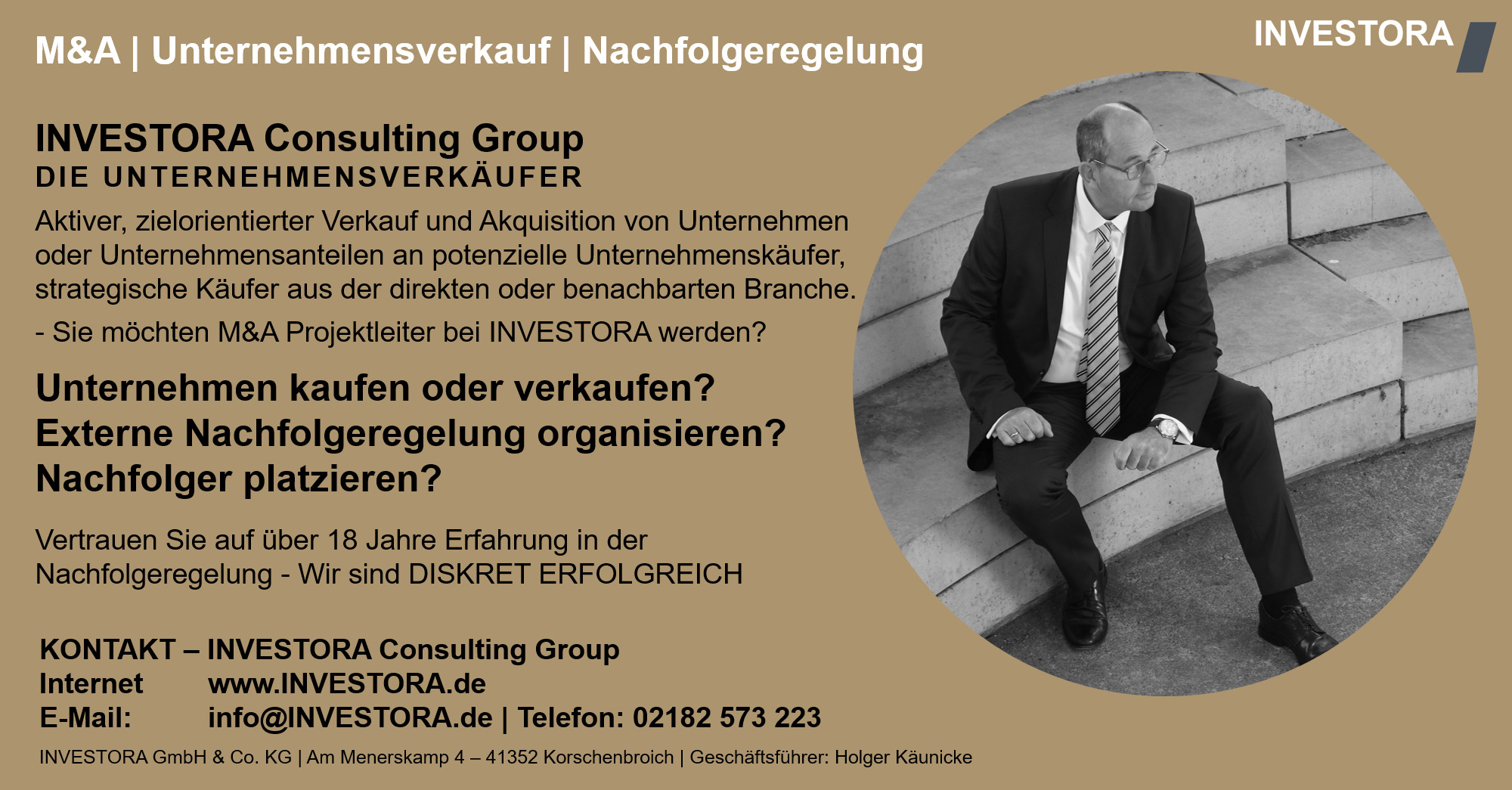 INVESTORA Consulting Group DIE UNTERNEHMENSVERKÄUFER Aktiver, zielorientierter Verkauf und Akquisition von Unternehmen oder Unternehmensanteilen an potenzielle Unternehmenskäufer, strategische Käufer aus der direkten oder benachbarten Branche. - Sie möchten M&A Projektleiter bei INVESTORA werden? Unternehmen kaufen oder verkaufen? Externe Nachfolgeregelung organisieren? Nachfolger platzieren? Vertrauen Sie auf über 18 Jahre Erfahrung in der Nachfolgeregelung - Wir sind DISKRET ERFOLGREICH. KONTAKT – INVESTORA Consulting Group Internet www.INVESTORA.de E-Mail: info@INVESTORA.de | Telefon: 02182 573 223 INVESTORA GmbH & Co. KG | Am Menerskamp 4 – 41352 Korschenbroich | Geschäftsführer: Holger Käunicke