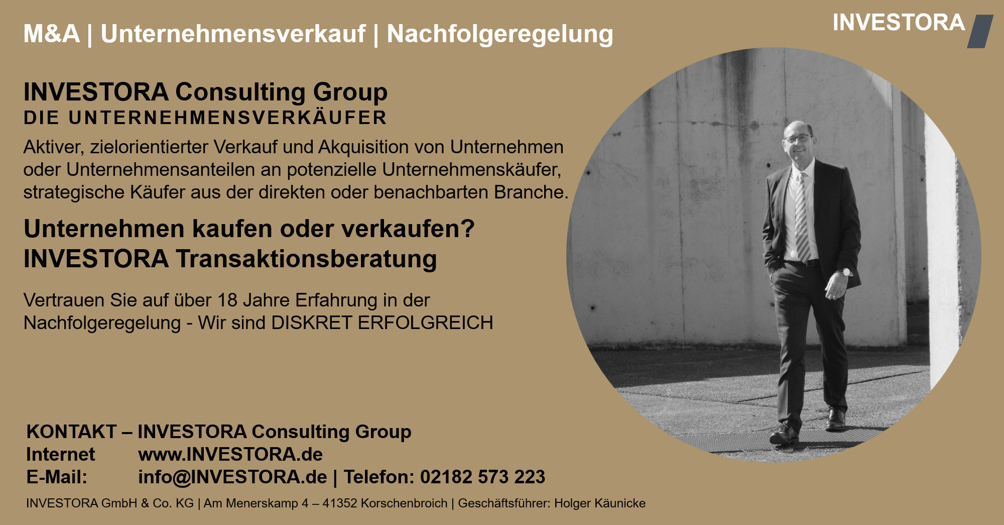 INVESTORA Consulting Group DIE UNTERNEHMENSVERKÄUFER Aktiver, zielorientierter Verkauf und Akquisition von Unternehmen oder Unternehmensanteilen an potenzielle Unternehmenskäufer, strategische Käufer aus der direkten oder benachbarten Branche. Unternehmen kaufen oder verkaufen? INVESTORA Transaktionsberatung Vertrauen Sie auf über 18 Jahre Erfahrung in der Nachfolgeregelung - Wir sind DISKRET ERFOLGREICH. KONTAKT – INVESTORA Consulting Group Internet www.INVESTORA.de E-Mail: info@INVESTORA.de | Telefon: 02182 573 223 INVESTORA GmbH & Co. KG | Am Menerskamp 4 – 41352 Korschenbroich | Geschäftsführer: Holger Käunicke